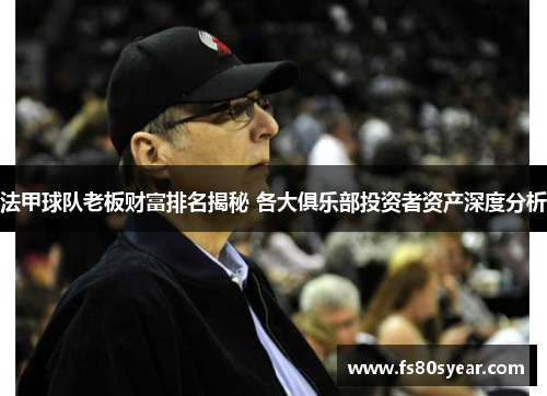 法甲球队老板财富排名揭秘 各大俱乐部投资者资产深度分析